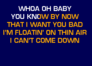 VVHOA 0H BABY
YOU KNOW BY NOW
THAT I WANT YOU BAD
I'M FLOATIM 0N THIN AIR
I CAN'T COME DOWN