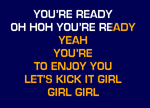 YOU'RE READY
0H HOH YOU'RE READY
YEAH
YOU'RE
T0 ENJOY YOU
LET'S KICK IT GIRL
GIRL GIRL