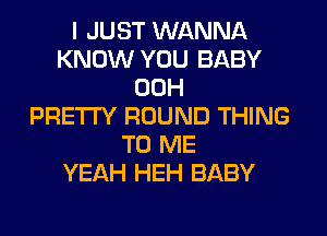 I JUST WANNA
KNOW YOU BABY
00H
PRETTY ROUND THING
TO ME
YEAH HEH BABY