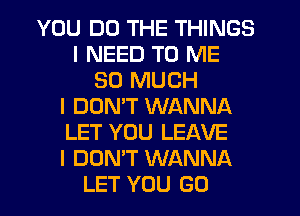 YOU DO THE THINGS
I NEED TO ME
SO MUCH
I DOMT WANNA
LET YOU LEAVE
I DON'T WANNA
LET YOU GO