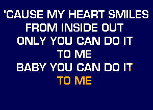 'CAUSE MY HEART SMILES
FROM INSIDE OUT
ONLY YOU CAN DO IT
TO ME
BABY YOU CAN DO IT
TO ME