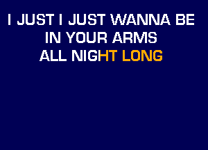 I JUST I JUST WANNA BE
IN YOUR ARMS
ALL NIGHT LONG