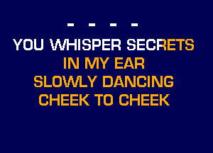 YOU VVHISPER SECRETS
IN MY EAR
SLOWLY DANCING
CHEEK T0 CHEEK