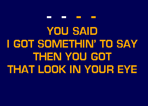 YOU SAID
I GOT SOMETHIN' TO SAY
THEN YOU GOT
THAT LOOK IN YOUR EYE