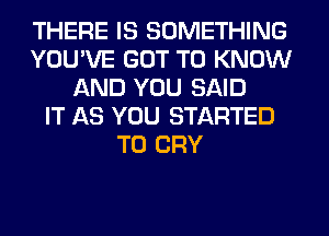 THERE IS SOMETHING
YOU'VE GOT TO KNOW
AND YOU SAID
IT AS YOU STARTED
T0 CRY