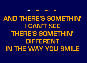 AND THERE'S SOMETHIN'
I CAN'T SEE
THERE'S SOMETHIN'
DIFFERENT
IN THE WAY YOU SMILE