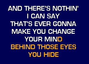 AND THERE'S NOTHIN'
I CAN SAY
THAT'S EVER GONNA
MAKE YOU CHANGE
YOUR MIND
BEHIND THOSE EYES
YOU HIDE