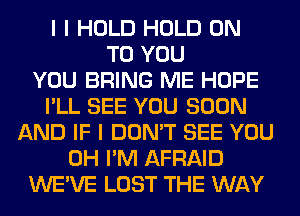 I I HOLD HOLD ON
TO YOU
YOU BRING ME HOPE
I'LL SEE YOU SOON
AND IF I DON'T SEE YOU
0H I'M AFRAID
WE'VE LOST THE WAY