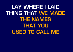 LAY WHERE I LAID
THING THAT WE MADE
THE NAMES
THAT YOU
USED TO CALL ME