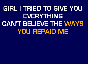 GIRL I TRIED TO GIVE YOU
EVERYTHING
CAN'T BELIEVE THE WAYS
YOU REPAID ME