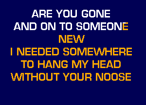 ARE YOU GONE
AND ON TO SOMEONE
NEW
I NEEDED SOMEINHERE
TO HANG MY HEAD
WITHOUT YOUR NOOSE