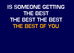 IS SOMEONE GETTING
THE BEST
THE BEST THE BEST
THE BEST OF YOU