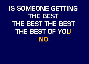 IS SOMEONE GETTING
THE BEST
THE BEST THE BEST
THE BEST OF YOU
N0