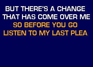 BUT THERE'S A CHANGE
THAT HAS COME OVER ME
SO BEFORE YOU GO
LISTEN TO MY LAST PLEA