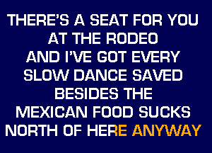 THERE'S A SEAT FOR YOU
AT THE RODEO
AND I'VE GOT EVERY
SLOW DANCE SAVED
BESIDES THE
MEXICAN FOOD SUCKS
NORTH OF HERE ANYWAY