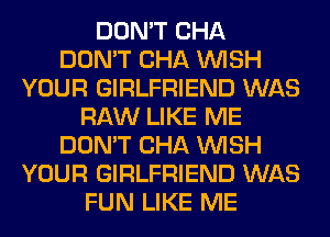 DON'T CHA
DON'T CHA WISH
YOUR GIRLFRIEND WAS
RAW LIKE ME
DON'T CHA WISH
YOUR GIRLFRIEND WAS
FUN LIKE ME