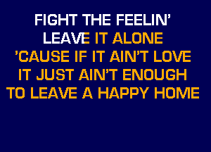 FIGHT THE FEELIM
LEAVE IT ALONE
'CAUSE IF IT AIN'T LOVE
IT JUST AIN'T ENOUGH
TO LEAVE A HAPPY HOME