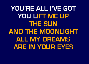 YOU'RE ALL I'VE GOT
YOU LIFT ME UP
THE SUN
AND THE MOONLIGHT
ALL MY DREAMS
ARE IN YOUR EYES