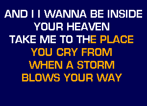 AND I I WANNA BE INSIDE
YOUR HEAVEN
TAKE ME TO THE PLACE
YOU CRY FROM
WHEN A STORM
BLOWS YOUR WAY