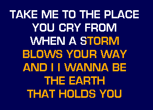 TAKE ME TO THE PLACE
YOU CRY FROM
WHEN A STORM

BLOWS YOUR WAY
AND I I WANNA BE
THE EARTH
THAT HOLDS YOU