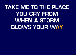 TAKE ME TO THE PLACE
YOU CRY FROM
WHEN A STORM

BLOWS YOUR WAY