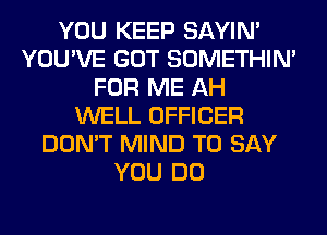 YOU KEEP SAYIN'
YOU'VE GOT SOMETHIN'
FOR ME AH
WELL OFFICER
DON'T MIND TO SAY
YOU DO