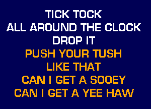 TICK TOCK
ALL AROUND THE BLOCK
DROP IT
PUSH YOUR TUSH
LIKE THAT
CAN I GET A SOOEY
CAN I GET A YEE HAW