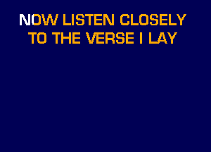 NOW LISTEN CLOSELY
TO THE VERSE I LAY
