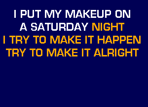 I PUT MY MAKEUP ON
A SATURDAY NIGHT
I TRY TO MAKE IT HAPPEN
TRY TO MAKE IT ALRIGHT