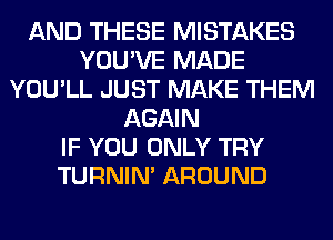 AND THESE MISTAKES
YOU'VE MADE
YOU'LL JUST MAKE THEM
AGAIN
IF YOU ONLY TRY
TURNIN' AROUND