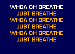 WHDA 0H BREATHE
JUST BREATHE
WHOA 0H BREATHE
JUST BREATHE
WHOA 0H BREATHE
JUST BREATHE