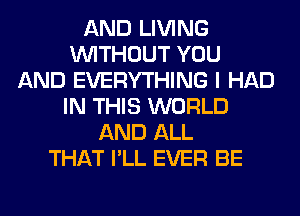 AND LIVING
WITHOUT YOU
AND EVERYTHING I HAD
IN THIS WORLD
AND ALL
THAT I'LL EVER BE