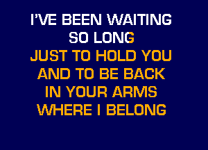 I'VE BEEN WAITING
SO LONG
JUST TO HOLD YOU
AND TO BE BACK
IN YOUR ARMS
WHERE I BELONG