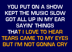 YOU PUT ON A SHOW
KEPT THE MUSIC SLOW
GOT ALL UP IN MY EAR

SAYIN' THINGS
THAT I LOVE TO HEAR
TEARS CAME TO MY EYES
BUT I'M NOT GONNA CRY