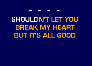 SHOULDN'T LET YOU
BREAK MY HEART
BUT IT'S ALL GOOD