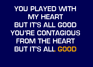 YOU PLAYED WITH
MY HEART
BUT IT'S ALL GOOD
YOU'RE CONTAGIOUS
FROM THE HEART
BUT IT'S ALL GOOD