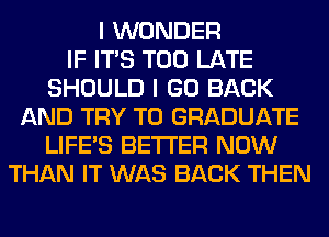 I WONDER
IF ITS TOO LATE
SHOULD I GO BACK
AND TRY TO GRADUATE
LIFE'S BETTER NOW
THAN IT WAS BACK THEN