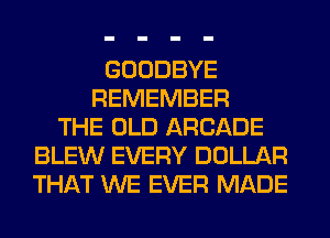 GOODBYE
REMEMBER
THE OLD ARCADE
BLEW EVERY DOLLAR
THAT WE EVER MADE