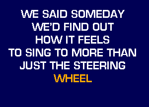 WE SAID SOMEDAY
WE'D FIND OUT
HOW IT FEELS
TO SING T0 MORE THAN
JUST THE STEERING
WHEEL