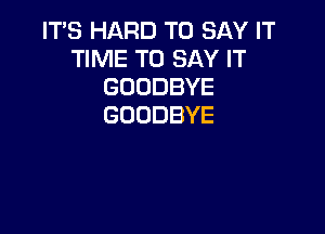 IT'S HARD TO SAY IT
TIME TO SAY IT
GOODBYE
GOODBYE