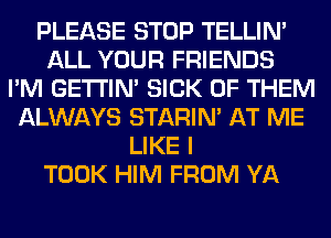 PLEASE STOP TELLIM
ALL YOUR FRIENDS
I'M GETI'IM SICK OF THEM
ALWAYS STARIN' AT ME
LIKE I
TOOK HIM FROM YA