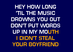 HEY HOW LONG
'TIL THE MUSIC
BROWNS YOU OUT
DON'T PUT WORDS
UP IN MY MOUTH
I DIDN'T STEAL
YOUR BOYFRIEND