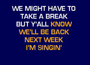WE MIGHT HAVE TO
TAKE A BREAK
BUT Y'ALL KNOW
WE'LL BE BACK
NEXT WEEK
I'M SINGIN'