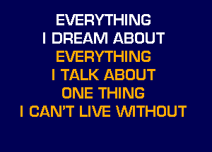 EVERYTHING
I DREAM ABOUT
EVERYTHING
l TALK ABOUT
ONE THING
I CAN'T LIVE WTHOUT

g