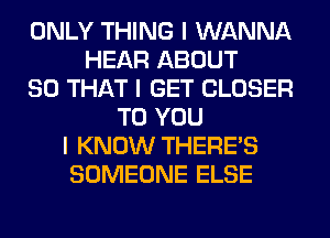 ONLY THING I WANNA
HEAR ABOUT
SO THAT I GET CLOSER
TO YOU
I KNOW THERE'S
SOMEONE ELSE