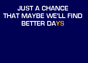 JUST A CHANCE
THAT MAYBE WE'LL FIND
BETTER DAYS