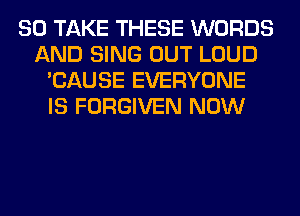 SO TAKE THESE WORDS
AND SING OUT LOUD
'CAUSE EVERYONE
IS FORGIVEN NOW