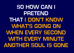 80 HOW CAN I
PRETEND
THAT I DON'T KNOW
WHATS GOING ON
WHEN EVERY SECOND
WITH EVERY MINUTE
ANOTHER SOUL IS GONE