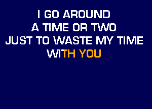 I GO AROUND
A TIME OR TWO
JUST TO WASTE MY TIME
WITH YOU