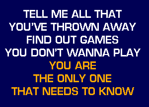TELL ME ALL THAT
YOU'VE THROWN AWAY
FIND OUT GAMES
YOU DON'T WANNA PLAY
YOU ARE
THE ONLY ONE
THAT NEEDS TO KNOW